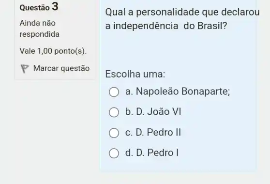 Questão 3
Qual a personalidade que declarou
a independência do Brasil?
Escolha uma:
a. Napoleão Bonaparte;
b. D. João VI
c. D. Pedro II
d. D. Pedro I