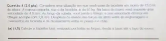 Questão 4 (2,0 pts): Considere uma situaç,do em que vocal sobe de bicicleta um morro do 15.0 m
de altura. A massa conjunta, sua e da bicicleta, 6 de 85 kg. Na base do morro vocil imprime uma
velocidade de 4,0m/s Ao longo da subida vocd perde o folego e suan veloculade diminu abo
chegar ao topo com 1,0m/s Despreze os efestos das forgan do afrito entre as engrenagens e
rolamentos da bicicleta e de deskzamento entre os pneus e o chào
(a) (1,0) Calcule o trabatho total, realizado por todas as forgas, deside a base and o topo do morto
__
