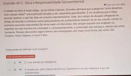 Questão 4/12 - Ética e Responsabilid ade Socioambiental
4) Ler em voz alta
estudo da ética é muito antigo. Já na Grécia Clássica, Sócrates afirmava que a pergunta "como devemos
viver nossas vidas?" era a principal questão a ser respondida pela filosofia É um problema que a ética
procura resolver, o que faz dela um assunto importantissimo. Hoje, seu campo de atuação ultrapassa os
limites da filosofia e inúmeros outros pesquisadores do conhecimento dedicam-se ao seu estudo. Dentre os
inúmeros assuntos relacionados 3o tema maior em discussão, não cessam aqueles que analisam os
aspectos da vida humana em sociedade e consequentemente, a construção das crenças e valores dos seres
humanos. Nessas discussões alguns termos são empregados com maior recorrência, tais como: Ser
humano; Homo Sapiens e Homo Faber.
Como pode ser definido o ser humano?
pontuou essa questio
A 1 Eoser dotado de inteligência.
4) E aquele que pelo manejo da técnica transforma o mundo material e é por ele
transformado