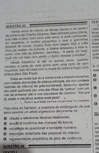 QUESTÃO 43
Vanda vinha do interior de Minas Gerais e de dentro
de um.livro de Charles Dickens: Sem dinheiro para criá-la,
sua mãe a dèra com seus sete anos a uma conhecida.
Ao recebe-la, a mulher perguntou o que a garotinha
gostava de-comer.Anotou tudo:num'papel Mal.a mae
virou a6 costas, no entanto, a fulana amassou. a lista e,
como uma vilǎ de folhetim, decrétou; "A partir de hoje,
você não vai mais nem sentir o cheiro dessas comidas!".
Vanda trabalhou lá até os quinze anos , quando
recebeu a carta de uma prima com uma nota de cem
cruzeiros, saiu de-casa com'a roupa do corpơ e fugiu'num
ônibus pàra São Paulo.
Todas as vezes que eu e minha irmã a importunávamos
com nossás demandas de oriança míniada, ela nos contava
histórias dá infância de gata-borralheira fazia-nos apertar
seu nariz quebrado por uma das-filhas da "patroa" com um
rolo de amassar pão e nos expulsava da cozinha: "Sai pra
lá, peste, e me déixa acabar essã janta
PRATA. A. Ny de botas. Sào Paulo: Cia glas Letras, 2013 (adaptado).
Pela,ótica do ñarrador a trajetória da empregada de sua
casa assume um efeito expressivo decorrente da
(A) citação a referências literárias tradicionais.
(B) alusāt à inocência das crianças đã época.
(1) estratégia de questionar a'bondade humana.
(D) descrição detalhada das pessoas do interior.
(B) representação anedótica de atos de violência.
QUESTAO 44
TEXTOI