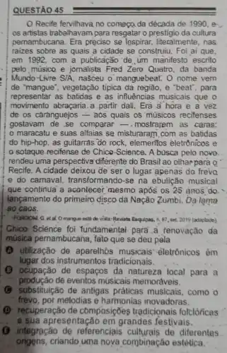 QUESTÃO 45
Recife fervilhava no começo, da década de .1990, e
os artistas trabalhavam para resgatar o prestigio da cultura
pernambucana. Era preciso se lospirar,literalmente, nas
raizes sobre as quais a cidade se construiu.Foi ai que,
em 1992, com a publicação 'de , um manifesto escrito
pelo músico e jornalista Fred Zero Quatro, da banda
Mundo-Livre S/A nasceu o manguebeat : 0 nome vem
de "mangue", vegetação tipica da região, e "beat", para
representar as batidas e as influências musicais que o
movimento abraçaria.a partir dali. Era a hora e a vez
de os caranguejos = aos quais os músicos recifenses
gostavam de se comparar -.mostrarem as caras:
maracatu e suas alfaias se misturaram com as batidas
do hip-hop, as guitarras do rock, elementos èletrônicos e
sotaque-recifense de Chico-Science, A busca pelo nove
rendeu uma perspectiva differente do Brasil ao olhar para Q
Recife. A cidade deixou de ser o lugar apenas do frevo
e do carnaval transformando-se na ebulição musical
que continua a acontecer mesmo após os 25 anos do.
lançamento do primeino disco da Nação Zumbi,Da lạma
ao caos.
FORCIONI, G. et al O mangue está de volta: Revista Esquinas, in, 87 set. 2019 (adaplado)
Chica Sciénce foi fundamental. para...renovação da
música pernambucai a, fato que se deu pela
(A) utilização de aparelhós musicais eletrônicos êm
lugar, dos instrumentos tradicionais.
(B) ocupação de espaços da natureza local para a
produção de eventos musicais memoráveis.
C substituição de antigas práticas musicais, como o
frevo, por melodias e harmonias inovadoras.
(1) recuperação de composições tradicionais folclóricas
e sua apresentação em grandes festivais.
G integração de referenciais culturais de diferentes
origens,criando uma noya combinação estética.