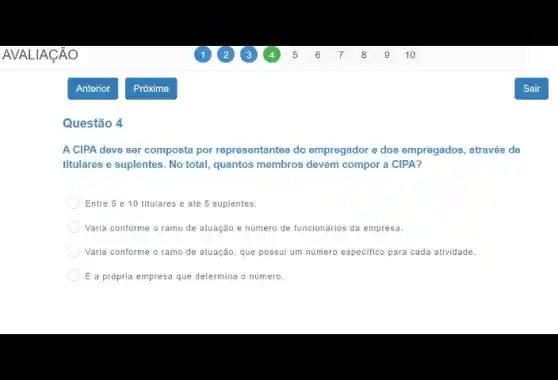 Questão 4
A CIPA deve ser composta por representantes do empregador e dos empregados através de
titulares e suplentes. No total, quantos membros devem compor a CIPA?
Entre 5 e 10 titulares e até 5 suplentes.
Varia conforme o ramo de atuação e número de funcionǎrios da empresa.
Varia conforme o ramo de atuação, que possui um numero especifico para cada atividade.
E a própria empresa que determina o numero.