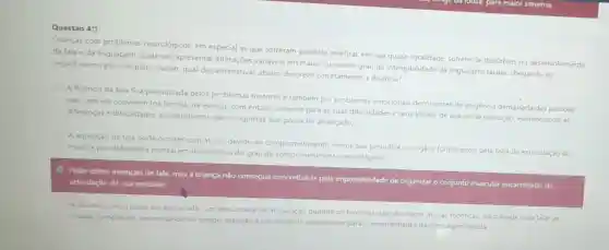 Questão 4")
Crianças com problemas neurológicos, em especial as que sofreram paralisia cerebral, em sua quase totalidade, sofrem de disturbios no desenvolvimento
da fala e da linguagem podendo apresentar alteraçōes variáveis em maior ou menor grau de inteligibilidade da linguagem falada, chegando ao
impedimento por completo Assim, qual das alternativas abaixo descreve corretamente a disartria?
A fluéncia da fala fica prejudicada pelos problemas motores e também por problemas emocionais decorrentes de exigência demaslada das pessoas
que com ela convivem (na familia, na escola)com énfase somente para as suas dificuldades e seus limites de ação e de execução, evidenciando as
diferenças e dificuldades em detrimento das conquistas que possa ter alcançado:
A aquisição da fala pode ocorrer com atraso devido ao comprometimento motor que prejudica os orgáos fonológicos, pela falta de estimulação do
meio, e por deficiéncia mental em decorrència do grau de comprometimento neurológico:
Pode existir intenção de fala, mas a criança não consegue concretizá-la pela impossibilidade de organizar o conjunto muscular encarregado da
articulaçlo de sua emissalo:
A fala da crianca pode ser executada com dificuldade de articulaçdo quando os fonemas nào sao claros (trocas fonéticas dificuldade para falar as
silabas complexas]necessitando de tempo atenção e paciéncia do interlocutor para o entendimento da mensagem falada