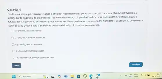 Questão 4
Existe uma etapa que visa a privilegiar a atividade desempenhada pelas pessoas, alinhada aos objetivos previstos e à
estratégia de negócios da organização. Por meio dessa etapa, é possivel realizar uma análise das exigências atuais e
futuras das funções e/ou atividades que precisam ser desempenhadas com resultados superiores, assim como considerar o
perfil de cada pessoa para a realização dessas alividades. A essa etapa chamamos:
a) avaliação de treinamento.
b) diagnóstico de necessidades
c) estratégia de treinamento.
d desenvolvimento gerencial.
e ) Implementação de programa de T8D.