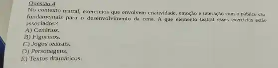 Questão 4
No contexto teatral exercicios que envolvem criatividade , emoção e interação com o público são
fund amentais para o desenvolviment o da cena. A que elemento teatral esses exercicios estão
associados?
A)Cenários.
B) Figurinos.
C) Jogos teatrais.
D) Personagens.
E) Textos dramáticos.