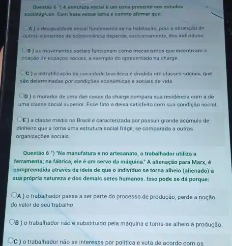 Questão 5 ") A estrutura social é um tema presentè nos estudos
sociológicos. Com base nesse tema é correto afirmar que:
A) a desigualdade social fundamenta-se na habitação, pois a obtenção de
outros elementos de sobrevivencia depende exclusivamente, dos individuos
B) os movimentos sociais funcionam como mecanismos que incentivam a
criação de espaços sociais, a exemplo do apresentado na charge.
C) a estratificação da sociedade brasileira é dividida em classes sociais, que
são determinadas por condições econômicas e sociais de vida.
D) o morador de uma das casas da charge compara sua residencia com a de
uma classe social superior. Esse fato o deixa satisfeito com sua condição social.
E) a classe média no Brasil é caracterizada por possuir grande acúmulo de
dinheiro que a torna uma estrutura social frágil, se comparada a outras
organizações sociais.
Questão 6 ") "Na manufatura e no artesanato, o trabalhador utiliza a
ferramenta; na fábrica , ele é um servo da máquina." A alienação para Marx, é
compreendida através da ideia de que o indivíduo se torna alheio (alienado) à
sua própria natureza e dos demais seres humanos. Isso pode se dá porque:
A ) o trabalhador passa a ser parte do processo de produção perde a noção
do valor de seu trabalho.
B ) o trabalhador não é substituído pela máquina e torna-se alheio à produção.
C) o trabalhador não se interessa por política e vota de acordo com os