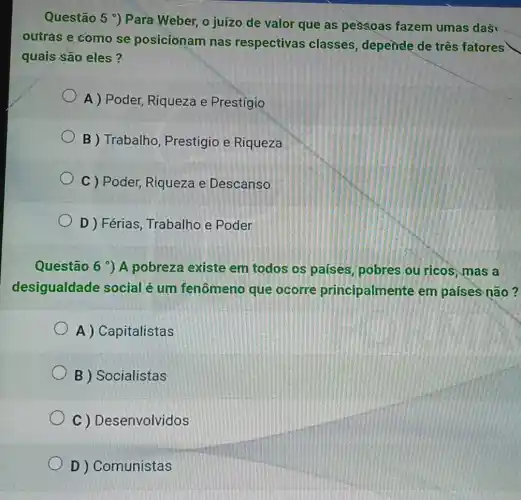 Questão 5 ') Para Weber, o juízo de valor que as pessoas fazem umas das
outras e como se posicionam nas respectivas classes, depende de três fatores
quais são eles?
A ) Poder, Riqueza e Prestígio
B ) Trabalho , Prestigio e Riqueza
C ) Poder, Riqueza e Descanso
D ) Férias Trabalho e Poder
Questão 6 ) A pobreza existe em todos os países pobres ou ricos , mas a
desigualdade social é um fenômeno que ocorre principalmente em países não?
A) Capitalistas
B ) Socialistas
C ) Desenvolvidos
D ) Comunistas