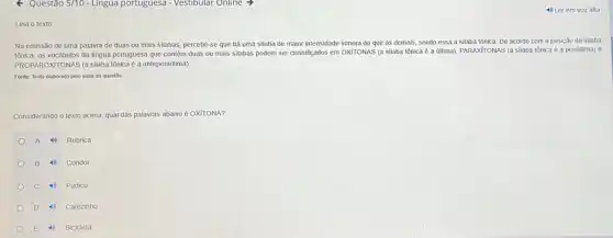 Questão 5/10-Lingua portuguesa - Vestibular Online >
Leia o texto:
Na emissão de uma palavra de duas ou mais silabas, percebe-se que há uma silaba de maior intensidade sonora do que as demais sendo essa a silaba tônica.De acordo com a posição da silaba
tonica. os vocabulos da lingua portuguesa que contêm duas ou mais silabas podem ser classifiçados em OxíroNAS (a silaba tônica é a última)PARAXITONAS (a silaba tônica é a penúitima) e
PROPAROXITONAS (a silaba tônicaéa antepenúitima)
Fonte: Texto elaborado pelo autor da questão
Considerando o texto acima qual das palavras abaixo é OXITONA?
A 4) Rubrica
B 4) Condor
C 4) Pudico
D 4) Cafezinho
E 4) Bicicleta