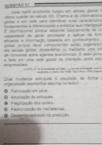 QUESTÃO 51
Uma' noire economia sunglu am escala global't
ultimo quartel do século XX. Chamo-de informacione
giobal e em rede pare identificar suas caracteristica
fundamentais s diferenciadas e anfalizar sua interligaçà
E informacional porque depende basicamente
capacidade de gerar; processer.e aplicar de form
eficiente a informação baseada em conhecimentos.
global porgue seus componentes estão organizad
em escala global diretactente ou mediante uma te
de conexoes enlie againles económicos. E rede porg
e felta em uma rede global de interaçǎo entre red
empresarials
en ride-ten ta informack.econor
Oual mudance estr resultado da forma
organização esonomica descrita no texto?
(4) Fabricação em série.
(2) Ampliagãode estogues.
(8) Fragilização dos carles
(1) Padronizatǎo de mercadorias.
(9) Desterritor ialização d producao