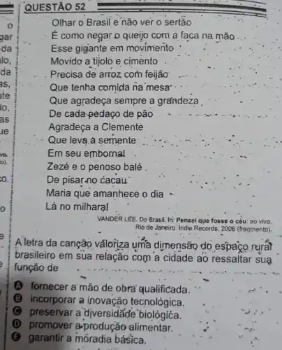 QUESTÃO 52
Olhar o Brasil e não ver 0 sertão
É como negar D queijo com a faca na mão
Esse gigante em movimento
Movido a tijolò e cimento
Que agradeça sempre a grandeza
De cada-pedaço de pão
Agradeça a Clemente
Que leva,a semente
Em seu embornal
Zezé e o penoso balé
De pisar-no cacau
Maria que amanhece odia
Lá no milharal
VANDER LEE. Do Brasil.In: Pensei que fosse o céu: ao vivo.
Rio de Janeiro: Indie Records, 2006 (fragmento).
Aletra da canção valoriza uma dimensão do espaço rurat
brasileiro em sua relação com a cidade ao ressaltar suạ
função de
(A) fornecer a'mão de obra'qualificada.
B incorporar a inovação tecnológica.
C preservar a diversidãde biológióa.
(D) promover a-produção alimentar.
(B) garantir a móradia básica.