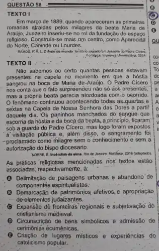 QUESTÃO 58
TEXTO I
Em março de 1889 quando apareceram as primeiras
romarias atraidas pelos milagres da beata Maria de
Araújo, Juazeiro inseriu-se no rol da fundação do espaco
religioso. Construia-se mais .am centro, como Aparecida
do Norte, Cainindé ou Lourdes.
RAMOS.F.R. L.O helo do mundo: temitorio sagrado'em Juazbiro do Padro Cicero.
Fortaleza: Imprensa Universitifio, 2014
Não sabemos ao certo quantas pessoas estavam
presentes na capela no momento em que a hóstia
sangrou na-boca de Maria de-Araújo: O Padre Cicero
nos conta que o fato surpreendeu não só aos presentes,
mas a própria beata parecia atordoada com.0 ocorrido.
fenômeno continuou acontecendo todas as .quartas e
sextas na Capela de Nossa Senhora das Dores a partir
daquele dia. 'Os paninhos manchados' do sangue-que
escorria da hóstia e dà bocà da beata ,a princípio, fiçaram
sob a guarda do Padre Clcero, mas logo foram expostos
a visitação pública e, além disso, o sangramento foi
-proclamado como milagre sem o conhecimento e sem a
autorização do bispo diocesario.
NOBRE, E. Incêndios da alma. Rio de Joneiro.Moltifoco, 2016 (adaptado)
As práticas religiosas mencionadas nos' textos estão
associadas; respectivame nte, à:
(A) Delimitação de paisagens urbanas'e abandono'de
componentes espiritualistas;
B Demarcação de patrimônjos afetivos.e apropriação
de elementos judaizantes.
(C) Expansão. dé fronteíras regionais e subjetivação do
cristianismo medieval.
(D) Circunscrição de bêns simbólicos e admissão de
cerimōnlas écumênicas.
(3) Criação de lugares misticos e experiências do
catolicismo popular.