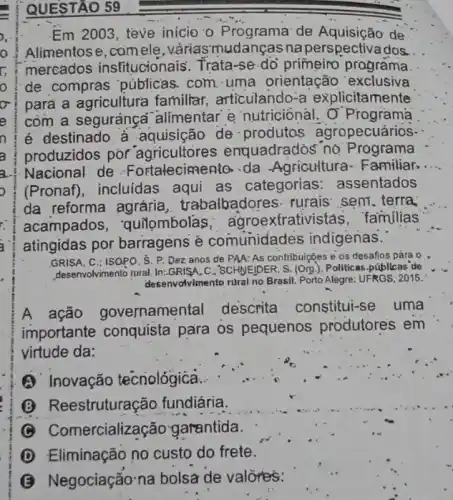 QUESTÃO 59
Em 2003, tève inicio - Programa de Aquisição de
Alimentose, camele ,váriasmudanças na perspectivados.
mercados insfitucionais. Trata-se-dó primeiro programa.
de compras públicas com uma orientação exclusiva
pará a agricultura familiar, articulando-a explicitamente
com a segurança "alimentar'e nutriciónal . O'Programa
é destinado a aquisição de produtos agropecuários
produzidos por agricultores enquadrados no Programa
a. Nacional de Fortalecimento.da Agricultura-Familiar.
(Pronaf), incluidas aqui as categorias assentados
da reforma agrária, tr abalbadores. rurais sem. terra
acampados . quiombolas ; agroexfrativi stas, familias
atingidas por barragens è comunidades indigenas.
GRISA.C.; ISOPO. S. P.Dez anos de PAA:As contribuicbes e os desafios para o
desenvolvimento rural. In:GRISA C. SCHIVE/DER, S. (Org).) Politicas .públicas de
desenvolvimento rural no Brasil Porto Alêgre: UFRGS; 2015.
A ação governamental descrita constitui-se uma
importante conquista para os pequenos produtores em
virtude da:
(1) Inovação tecnológica.
(B) Reestruturação fundiária.
Comercializa ;ão garantida.
D Eliminação no custo do frete.
B Negociação na bolsa de valores: