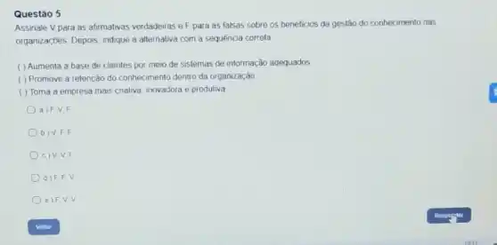 Questão 5
Assinale V para as afirmativas verdadeiras eF para as falsas sobre os beneficios da geslão do conhecimento nas
organizaçōes Depois, indique a alternaliva com a sequência correta
( ) Aumenta a base de clientes por meio de sistemas de informação adequados
( ) Promove a relenção do conhecimento dentro da organização
( ) Toma a empresa mais crativa, inovadora e produtiva
a) F.V F
D) V.F F
c) V.V.F
d) F.F V
e)F.V V