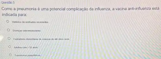 Questão 5
Como a pneumonia é uma potencial complicação da influenza , a vacina anti-influenza está
indicada para:
Histórico de restriados recorrentes
Doenças osteomusculares
Cuidadores domicilares de crianças de até cinco anos.
Adultoscomgt 35anos
Transtornos psiquiátricos