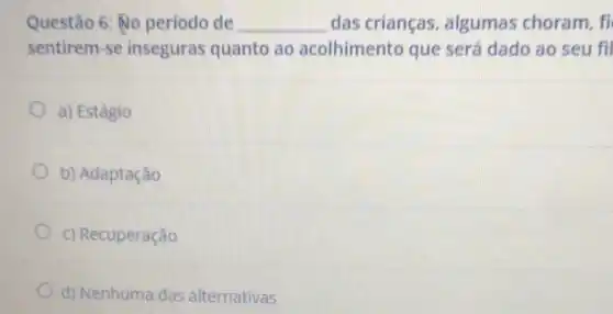 Questão 6: No periodo de __ das crianças, algumas choram, fi
sentirem-se inseguras quanto ao acolhimento que será dado ao seu fil
a) Estágio
b) Adaptação
c) Recuperação
d) Nenhuma das alternativas