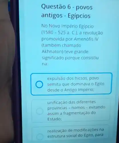 Questão 6 - povos
antigos - Egípcios
No Novo Império Egipcio
(1580-525 a. C.), a revolução
promovida por Amenofis IV
(também chamado
Akhnaton) teve grande
significado porque consistiu
na:
expulsão dos hicsos,povo
semita que dominava o Egito
desde o Antigo Império;
unificação das diferentes
provincias - nomos-evitando
assim a fragmentação do
Estado;
realização de modificações na
estrutura social do Egito, para