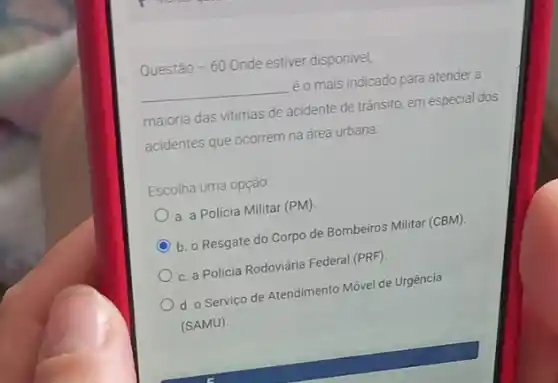 Questão -60 Onde estiver disponivel,
__ éo mais indicado para atender a
maioria das vitimas de acidente de trânsito, em especial dos
acidentes que ocorrem na área urbana:
Escolha uma opção:
a. a Policia Militar (PM).
C b. o Resgate do Corpo de Bombeiros Militar (CBM).
c. a Policia Rodoviária Federal (PRF).
d. o Serviço de Atendimento Móvel de Urgência
(SAMU)