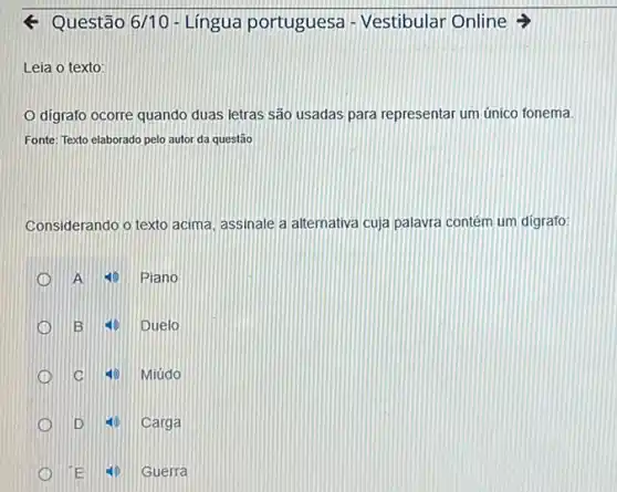 < Questão 6/10 - Lingua portuguesa - Vestibular Online >
Leia o texto:
digrafo ocorre quando duas letras são usadas para representar um único fonema.
Fonte: Texto elaborado pelo autor da questão
Considerando o texto acima assinale a atternativa cuja palavra contém um digrafo:
A 25 Piano
1 B ED Duelo
D C 15 Miúdo
D	Carga
E	Guerra