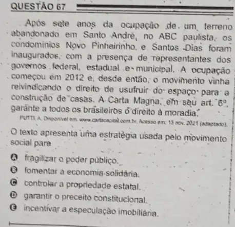 QUESTÃO 67
Apds sete anos da ocupação de. um terreno
abandonado em Santo André, no ABC paulista ; os
condominios Novo Pinheirinho. e. Santos -Dias foram
inaugurados; com a presença de representantes dos
governos . federal, estadual e-municipal. A ocupação
começou em 2012 e desde então; o movinento vinha
reivindicando o direito de usufruir: do- espaço' para a
construção de casas. A.Carta Magna, em seu art. 6^circ 
garante a todos os brasileiros o'direito à moradia.
PUTTI A Disponivel en www.cartacassial combr. Acesso em: 13 nov. 2021 (adaptado)
texto apresenta uma estratègia usada pelo movimento
social para
(1) fragilizar o poder publico.
(C) fomentar a economis .solidária.
(C) controlar a propriedade estatal.
(D) garantir o preceito constitucional.
(C) incentivar a especulação imobiliaria.