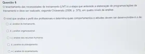 Questão 6
levantamento das necessidades de treinamento (LNT) é a etapa que antecede a elaboração de programas/ações de
treinamento e deve ser realizado, segundo Chiavenato (2008, p. 375), em quatro niveis de análise.
nivel que analisa o perfil dos profissionais e determina quais comportamentos e atitudes devem ser desenvolvidos é o de:
a) análise do treinamento.
b) análise organizacional
c) análise dos recursos humanos.
d ) análise do planejamento
e análise do levantamento