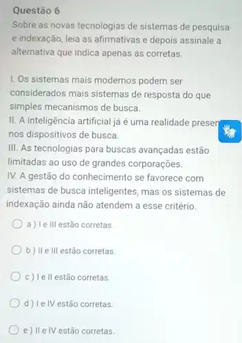 Questão 6
Sobre as novas tecnologias de sistemas de pesquisa
e indexação, leia as afirmativas e depois assinale a
alternativa que indica apenas as corretas.
1. Os sistemas mais modernos podem ser
considerados mais sistemas de resposta do que
simples mecanismos de busca.
II. A inteligência artificial já é uma realidade preser
nos dispositivos de busca.
III. As tecnologias para buscas avançadas estão
limitadas ao uso de grandes corporações.
IV. A gestão do conhecimento se favorece com
sistemas de busca inteligentes, mas os sistemas de
indexação ainda não atendem a esse critério.
a) Ie III estão corretas.
b) II e III estão corretas.
c) Ie II estão corretas.
d) Ie IV estão corretas.
e) Ile IV estão corretas.