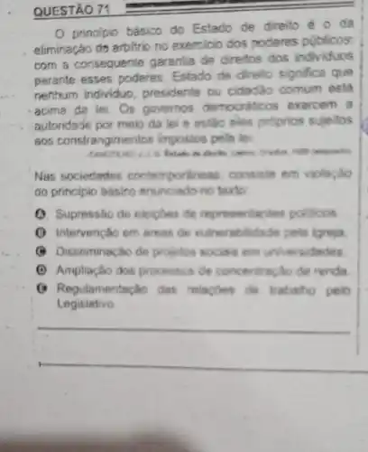 QUESTÃO 71
principio básico do Estado de direito é o da
eliminação do arbitric no exercicio dos poderes publicos
com a consequente garanlia de direitos dos individuos
perante esses poderes Estado de direito significa que
nentrum individuo presidente ou cidadão comum está
acima de lei. Os governos democrations exercem a
autoridade por meio da lei e estão eles proprios sujeltos
aos constrangimentos impostos pela loi
Nas sociedades contem porkness, consiste em violação
do principio básico enunciado no texto
(1) Supressáo de eleipoes de representantes politicos
(1) Intervenção em areas de vulnerabilidade poli ligrejia
(C) Disseminacho de projetos socias em universidades
(1) Ampliação dos processos de concentracho de renda
() Regulamentação das relagoes de trabatho pelo
Legislativo
__