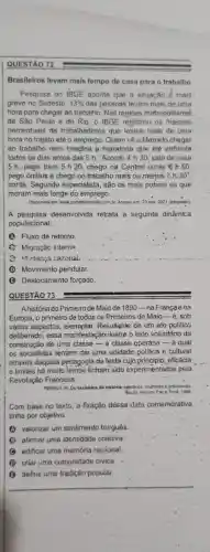 QUESTÃO 72
Brasileiros levam mais tempo de casa para o trabalho
Pesquisa do IBGE aponta que a situação é mais
grave no Sudeste: 13%  das pessoas levam mais de uma
hora para chegar ao trabalho. Nas regióes metropolitarias
de São Paulo e do Rio, o IBGE registrou os maiores
percentuais de trabalhadores que levam mais de uma
hora no trajeto até o emprego. Quem vé.0 Marcelo chegar
ao trabalho nem imagina a maratona que ele enfrenta
todos os dias antes das 5 h. "Acordo 4 h 30, saio de casa
5 h, pego trem 5 h 20, chego na Central umas 6 h.50
pego ônibus e chego no trabalho mais ou menos 7 h 10''
conta. Segundo especialista , são os mais pobres os que
moram mais longe do emprego.
Disponivel em: www.portabbonsito.com.br Acesso em 23 nov.2021 (adaptado).
A pesquisa desenvolvida retrata a seguinte dinámica
populacional:
A Fluxo de retorno.
C Migração interna
(3) Audanga cazonal.
(D) Movimento pendular.
(C) Deslocamento forçado.
QUESTÃO 73
Ahistória do Primeirode Maio de 1890-na Françaena
Europa, o primeiro de todos os Primeiros de Maio-e, sob
vários aspectos, exemptar.Resultante de um ato politico
deliberado, essa manifes tacão-ilustra o lado voluntário da
construção de uma classe - a classe operária - 4 qual
os socialistas tentam dar uma, unidade politica e cultural
através daquela pedagogia da festa cujo principio, eficácia
e limites há muito tempo tinham sido experimentados pela
Revolução Francesa.
PERROT, M. Os excluidue da historia-operanos, muheres e. prisioneirps
Rio do Janevo: Paz
Com base no texto a-fixáção déssa data comemorativa
tinha por objetivo
valorizar um sentimento burguês.
afirmar uma identidade coletiva
B edificar uma memória nacional
D criar uma comunidade civica.
definir uma tradição popular.