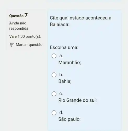 Questão 7
Cite qual estado aconteceu a
Balaiada:
Escolha uma:
a.
Maranhão;
b.
Bahia;
C.
Rio Grande do sul;
d.
São paulo;