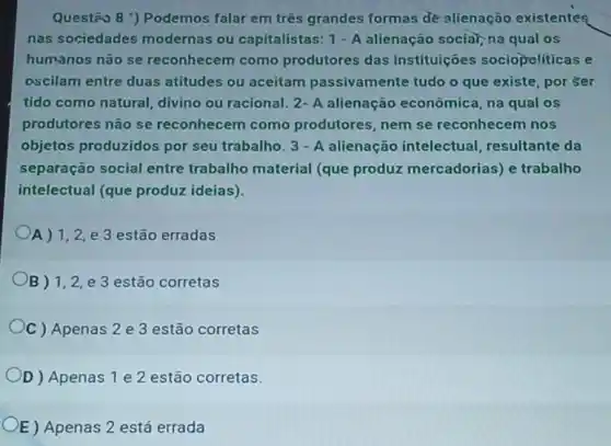 Questão 8 ") Podemos falar em três grandes formas de alienação existentes
nas sociedades modernas ou capitalistas: 1 - A alienação sociar, na qual os
humanos não se reconhecem como produtores das instituiçoes sociopoliticas e
oscilam entre duas atitudes ou aceitam passivamente tudo o que existe, por ser
tido como natural, divino ou racional. 2- A alienação econômica, na qual os
produtores não se reconhecem como produtores, nem se reconhecem nos
objetos produzidos por seu trabalho. 3 - A alienação intelectual resultante da
separação social entre trabalho material (que produz mercadorias) e trabalho
intelectual (que produz ideias).
A) 1,2, e 3 estão erradas
B) 1,2,2,1,2, e 3 estão corretas
C ) Apenas 2 e 3 estão corretas
D) Apenas 1 e 2 estão corretas.
E) Apenas 2 está errada