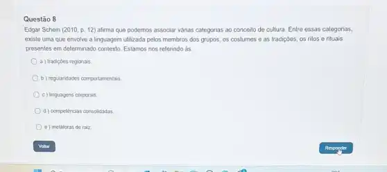 Questão 8
Edgar Schein (2010, p.12) afirma que podemos associar várias categorias ao conceito de cultura. Entre essas categorias,
existe uma que envolve a linguagem utilizada pelos membros dos grupos, os costumes e as tradições,os ritos e rituais
presentes em determinado contexto Estamos nos referindo às:
a ) tradições regionais.
b) regularidades comportamentalis.
c) linguagens corporais.
d) competências consolidadas
e) metáforas de raiz