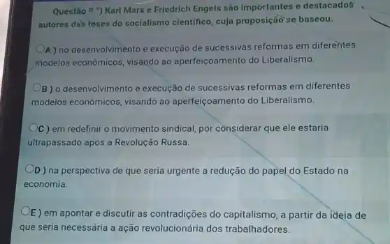 Questão 9 ") Karl Marx e Friedrich Engels são importantes e destacados
autores dis teses do socialismo científico , cuja proposição se baseou.
OA) no desenvolvimento e execução de sucessivas reformas em diferentes
modelos econômicos visando ao aperfeiçoamento do Liberalismo.
B) o desenvolvimento e execução de sucessivas reformas em diferentes
modelos econômicos visando ao aperfeiçoamento do Liberalismo.
C) em redefinir o movimento sindical por considerar que ele estaria
ultrapassado após a Revolução Russa.
D ) na perspectiva de que seria urgente a redução do papel do Estado na
economia.
E ) em apontar e discutir as contradições do capitalismo, a partir da ideia de
que seria necessária a ação revolucionária dos trabalhadores.