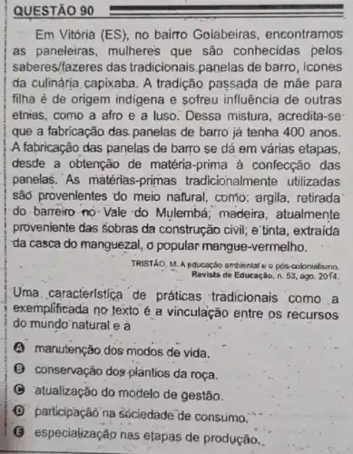 QUESTÃO 90
Em Vitória (ES), no bairro Goíabeiras , encontramos
as paneleiras, mulheres que são conhecidas pelos
saberes/fazeres das tradicionais.panelas de barro, icones
da culinária capixaba. A tradição passada de mãe para
filha é de origem indigena e sofreu influência de outras
etnias, como a afro e a luso. Dessa mistura, acredita-se
que a fabricação das panelas de barro já tenha 400 anos.
A fabricação das panelas de barro se dá em várias etapas,
desde a obtenção de matéria-prima à confecção das
panelas."As matérias -primas tradicionalmer te utilizadas
sad provenlentes do meio natural, como: argila retirada
do. barreiro-no-Vale do Mulembá; madeira atualmente
proveniente das Sobras da construção civil; e'tinta , extraida
da casca do manguezal o popular mangue-vermelho.
TRISTÃO, M. A educação ambientat e o pós-colonialismo.
Revista de Educação, n. 53 ago. 2014
Uma característica de práticas tradicionais como a
exemplificada no texto é a vinculação entre os recursos
do mundo natural e a
(A) manutenção dos modos de vida.
(B) conservação dos plántios da roça.
C atualização do modelo de gestão.
D participação na sociedade de consumo.
(G) especializaçâo nas etapas de produção.