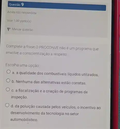 Questão 9
Complete a frase.0 PROCONVE não é um programa que
envolve a conscientização a respeito:
Escolha uma opção:
a. a qualidade dos combustíveis líquidos utilizados.
b. Nenhuma das alternativas estão corretas.
c. a fiscalização e a criação de programas de
inspeção.
d. da poluição causada pelos veículos, 0 incentivo ao
desenvolvimento da tecnologia no setor
automobilístico.