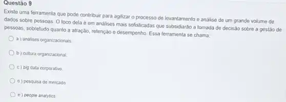 Questão 9
Existe uma ferramenta que pode contribuir para agilizar o processo de levantamento e análise de um grande volume de
dados sobre pessoas. 0 foco dela é em análises mais sofisticadas que subsidiarão a tomada de decisão sobre a gestão de
pessoas, sobretudo quanto a atração, retenção e desempenho Essa ferramenta se chama:
a ) analises organizacionais,
b) cultura organizacional.
c) big data corporativo
d ) pesquisa de mercado.
e) people analytics.