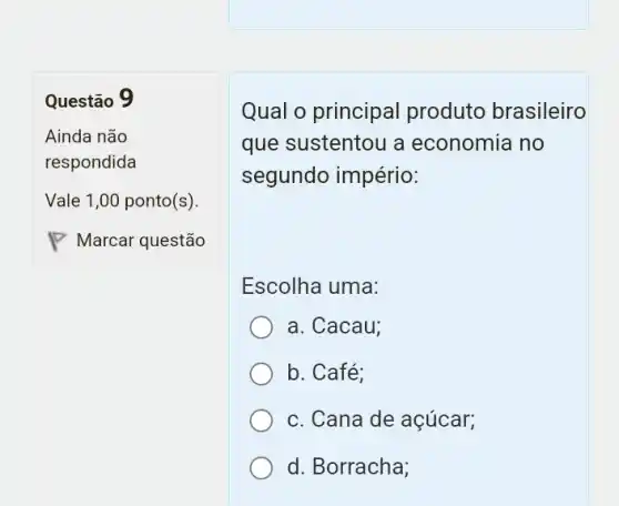 Questão 9
Qual o principal produto brasileiro
que sustentou a economia no
segundo império:
Escolha uma:
a. Cacau:
b. Café;
c. Cana de açúcar;
d. Borracha;