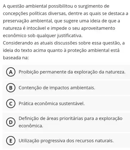 A questão ambiental possibilitou o surgimento de
concepções políticas diversas,dentre as quais se destaca a
preservação ambiental que sugere uma ideia de que a
natureza é intocável e impede o seu aproveitamento
econômico sob qualquer justificativa.
Considerand as atuais discussões sobre essa questão, a
ideia do texto acima quanto à proteção ambienta lestá
baseada na:
A Proibição permanente da exploração da natureza.
B Contenção de impactos ambientais.
C Prática econômica sustentável.
D
Definição de áreas prioritárias para a exploração
econômica.
E Utilização progressiva dos recursos naturais.