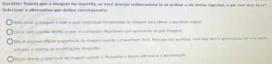 Questão: Depois que a imagem for inserida, se você desejar redimensioná-la ou atribuir a ela efeitos especiais, o que você deve fazer?
Selecione a alternativa que define corretamente:
Selecionar a imageme usar a guia contextual Ferramentas de Imagem para alterar a aparência original.
Clicar com o botão direito e usar os comandos disponiveis que aparecerão na guia Imagens.
Não é possivel alterar a aparência da imagem usando o PowerPoint 2016 Para que isso aconteça você deve abrir a apresentação em uma versão
anterior e realizar as modificações desejadas.
Basta alterar a aparência da imagem usando o Photoshop e depois adicioná la à apresentação.