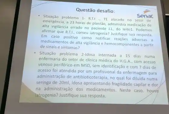 Questão desafio:
sit uação proble ma 1-R.T.I ., TE alocado no setor de
en nergenc ia, a 23 horas de plantãc , administr a medicacǎc de
alta vigilânc ia errado no paci ente J.L,do leito1.po demos
afirmar que R.T.1.come u iatroge nia?Justif ique sua re sposta.
Em cas o posit ivo cor no notificar rea coes adve rsas
a
m edica me ntos de alta vig ilância e hemo con ponente s a partir
de sinai se sir tomas?
Situação probler na 2-Idos internade a 15 dias numa
enfe rmaria do setor de clinic a médica do H.G , con n acesso
venoso per iferic em MSD,sem identif icacao e com 7 dias de
acesso fo atend ida por um profissional da enfe rmagem para
administr acão de antib ioticoterap ia,no qual foi diluida numa
seringa de 20ml,idos ap reser tando fragilidade capila r e dor
na admi nistraçã o dos mec lical mento s. Neste caso,houve
latroge nia?Just tifigu e sua resposta.