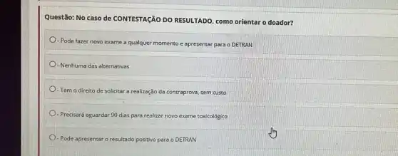 Questão: No caso de CONTESTAção DO RESULTADO, como orientar o doador?
- Pode fazer novo exame a qualquer momento e apresentar para o DETRAN
- Nenhuma das alternativas
- Tem o direito de solicitar a realização da contraprova, sem custo
-Precisará aguardar 90 dias para realizar novo exame toxicológico
- Pode apresentaro res positivo para o DETRAN resultado