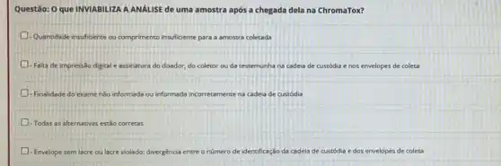 Questão: O que INVIABILIZA A ANẤLISE de uma amostra após a chegada dela na ChromaTox?
Quantidade insuficiente ou comprimento ins insuficiente para a amostra coletada
D -Falta de impressão digital e assinatura do doador.do coletor ou da testemunha na cadeia de custódia e nos envelopes de coleta
- Finalidade do exame não informada ou informada incorretamente nente na cadeia de custódia
- Todas as alternativas estão corretas
- Envelope sem lacre ou lacre violado; divergência entre o número de identificação da cadeia de	dos envelopes de coleta