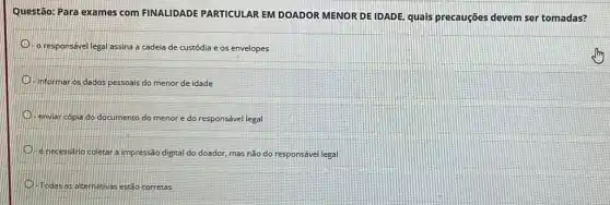 Questão: Para exames com FINALIDADE PARTICULAR EM DOADOR MENOR DE IDADE quais precauções devem ser tomadas?
-o responsável legal assina a cadeia de custódia e os envelopes
informar os dados pessoais do menor de idade
enviar cópia do documento do menor e do responsável legal
enecessario coletar a impressão digital do doador, mas não do responsável legal
Todas as alternativas estǎo corretas