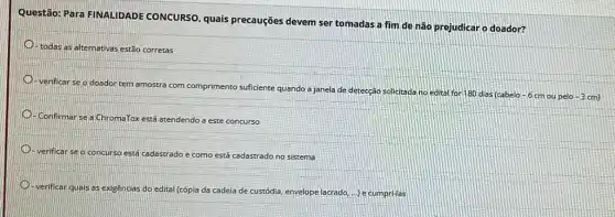 Questão: Para FINALIDADE CONCURSO, quais precauções devem ser tomadas a fim de não prejudicar o doador?
todas as alternativas estão corretas
verificar se o doador tem amostra
ttra com comprimento suficiente quando a janela de detecção solicitada no edital for 180 dias (cabelo
-6 cm ou pelo -3cm)
Confirmar se a ChromaTos está atendendo a este concurso
verificar se o concurse está cadastrado rado e como está cadastrado no sistema
verificar quas as exigencias do edital (cópia da cadeia de custódia, envelope lacrado