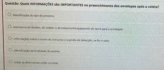 Questão: Quais INFORMAGõES são IMPORTANTES no preenchimento dos envelopes após a coleta?
D - Identificação do tipo de amostra
D
assinatura do doador, do coletor e da testemunha (passando do lacre para o envelope)
informações sobre o nome do concurso e a janela de detecção, se for o caso
identificação da finalidade do exame
todas as alternativas estão corretas