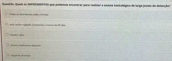 Questão: Quais os IMPEDIMENTOS que podemos encontrar para realizar o exame toxicológico de larga janela de detecção?
-Todas as alternativas estão corretas
pelo recém raspado (crescendo a menos de 90 dias
- doador calvo
doador totalmente depilado
- alopecia universal