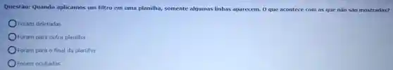 Questão: Quando aplicamos um filtro em uma planilha,somente algumas linhas aparecem. 0 que acontece com as que não são mostradas?
Foram deletadas
Foram para outra planilha
Foram para o final da planilha
Foram ocultadas