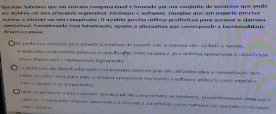 Questão: Sabemos que um sistema computacional é formado por um conjunto de recursos que pode
ser dividido em dois principais segmentos:hardware e software.Imagine que um usuário precisa
acessar a internet em seu computador. 0 usuário precisa utilizar periféricos para acessar o sistema
operacional. Considerando essa informação, aponte a alternativa que corresponde a .
desses recursos:
Os periféricos utilizados para garantir a interface do usuário com o sistema são: teclado e mouse,
considerados componentes externos e classificadlys como hardware, já o sistema operacional é classificado
como software pois é representado logicamente.
Os periféricos são classificados como componentes internos pois são utilizados para a comunicação com
outros recursos como placa mãe, o sistema operacional representa o software utilizado como interface
entre o usuário e os componentes.
Tanto os periféricos como o sistema operacional são componentes de hardware respectivamente externos e
internos, O navegador utilizado para acesso à internet é classificado como software por permitir a interação
com o ssuário.