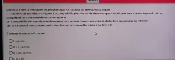 Questão: Sobre a linguagem de programação C#, analise as afirmativas a seguir:
I- Uma de suas grandes vantagens é a compatibilidade com vários sistemas operacionais,mas com a desvantagem de nào ser
compativel com desenvolvimentos em nuvem.
II Compatibilidade com desenvolv para nuvem (armazenamento de dados fora da máquina,na internet):
III- A C# possui uma sintaxe muito simples que se assemelha muita a do Java e c.
É correto o que se afirma em:
I, apenas.
II e I, apenas.
II e III, apenas.
I, II e III.