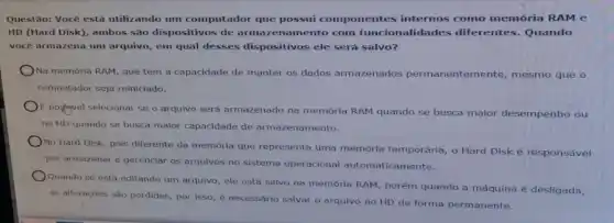 Questão: Você está utilizando um computador que possui componentes internos como memória RAM e
HD (Hard Disk), ambos são dispositivos de arma zenamento com funcior alidades diferentes Quando
você armazena um arquivo em qual desses dispositivos ele será salvo?
Na memória RAM, que tem a capacidade de manter os dados armazenados permanenter nente, mesmo que o
computador seja reiniciado.
E positivel selectonar se o arquivo será armazenado na memórla RAM quando se busca maior desempenho ou
no HD quando se busca maior capacidade de armazenamento.
No Hard Disk, pois diferente da memória que representa uma memórla temporária, o Hard Disk é responsável
por armazenar e gerenciar os arquivos no sistema operacional automaticamente.
Quando se está editando um arquivo, ele está salvo na memória RAM , porém quando a máquina é desligada,
as alteraçōes são perdidas por Isso, é necessário salvar o arquivo no HD de forma permanente.