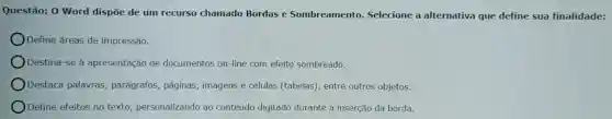 Questão:0 Word dispōe de um recurso chamado Bordas e Sombreamento.Selecione a alternativa que define sua finalidade:
Define áreas de im pressão.
Destina -se à apresentação de do cumento s on-lin e com efeito sombreado.
Destaca palavras parágrafos , páginas,imagens e células (tabelas , entre outros objetos.
Define efei tos no texto personalizando ao conteúdo di itado durante a insercã da borda.