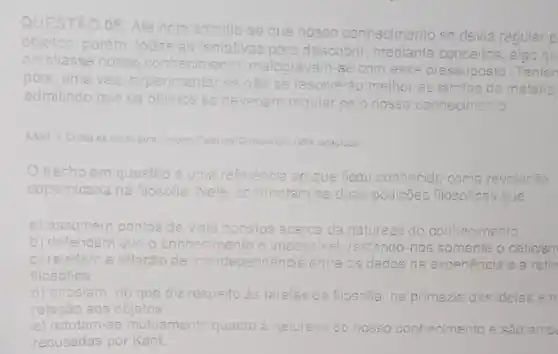 QUESTÃO
08: Até hoje admitia -se
nosso conhecimento se devia regular p
objetos:porém, todas as tentativas para
descobrir, mediante conceitos, algo qu
ampliasse nosso conhecimento malogravam-se com
esse pressuposto Tenten
pois, uma vez experimentar se nào se resolverão melhor as tarefas da metafisi
admitindo que os objetos se deveriam re regular pelo nosso conhecimento
KANT. 1. Critica da rezh purn.Lisbos: Calousis-Guiterikian 1994 isciaptedo
trecho em questão é uma referência ao que ficou c conhecido como revolucão
copernicana na filosofia. Nele confrontam-se duas posiçôes filosóficas que
a) assumem pontos de vista opostos tos acerca da natureza do co nhecimento
b) defendem que o conhecime	impossivel; restando-nos somente o celicism
c) revelam a relacǎo de interdependencia entre os dados da experiencia e a refle
filosófica.
d) apostam no ue diz respeito as tarefas da filosolia, na primazia zia das ideias em
relação aos objetos.
e) refutam-se mutuamente quanto a natureza do nosso cont
recusadas por Kant.
conhecimento e são amb